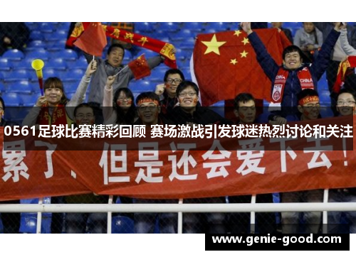 0561足球比赛精彩回顾 赛场激战引发球迷热烈讨论和关注